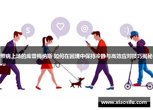 带病上场的库普梅纳斯 如何在困境中保持冷静与高效应对技巧揭秘 带病上场的库普梅纳斯 如何在困境中保持冷静与高效应对技巧揭秘